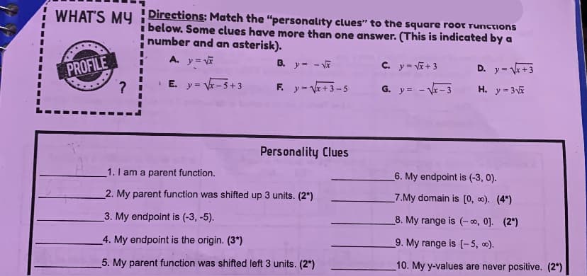 WHAT'S MUy Directions: Match the "personality clues" to the square root runctions
i below. Some clues have more than one answer. (This is indicated by a
number and an asterisk).
A. y= V
PROFILE
B. y = - VE
C. y= E+3
D. y = V+3
E. y= V-5+ 3
y = Vr+3-5
F.
G. y= - V- 3
H. y = 35
Personality Clues
1. I am a parent function.
6. My endpoint is (-3, 0).
2. My parent function was shifted up 3 units. (2*)
7.My domain is (0, 0). (4*)
3. My endpoint is (-3, -5).
8. My range is (- o, 0]. (2*)
4. My endpoint is the origin. (3*)
9. My range is [- 5, 0).
5. My parent function was shifted left 3 units. (2*)
10. My y-values are never positive. (2*)
