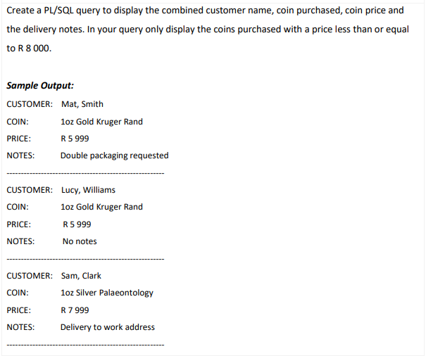 Create a PL/SQL query to display the combined customer name, coin purchased, coin price and
the delivery notes. In your query only display the coins purchased with a price less than or equal
to R 8 000.
Sample Output:
CUSTOMER: Mat, Smith
COIN:
loz Gold Kruger Rand
PRICE:
R5 999
NOTES:
Double packaging requested
CUSTOMER: Lucy, Williams
COIN:
1oz Gold Kruger Rand
PRICE:
R5 999
NOTES:
No notes
CUSTOMER: Sam, Clark
COIN:
1oz Silver Palaeontology
PRICE:
R7 999
NOTES:
Delivery to work address
