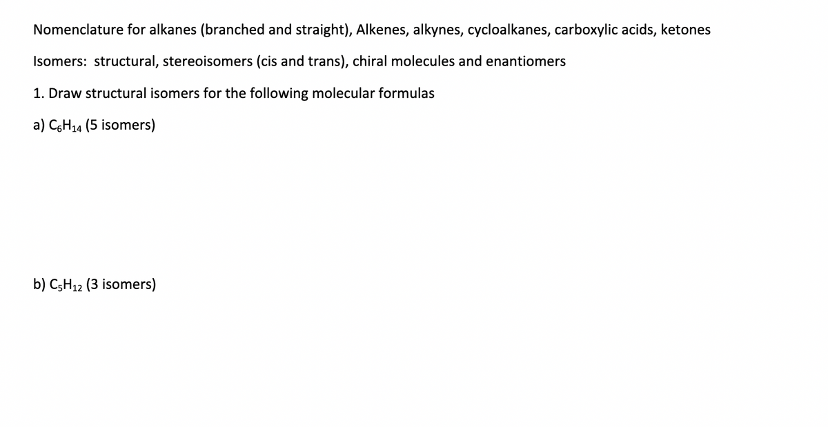 Nomenclature for alkanes (branched and straight), Alkenes, alkynes, cycloalkanes, carboxylic acids, ketones
Isomers: structural, stereoisomers (cis and trans), chiral molecules and enantiomers
1. Draw structural isomers for the following molecular formulas
a) CsH14 (5 isomers)
b) C;H12 (3 isomers)
