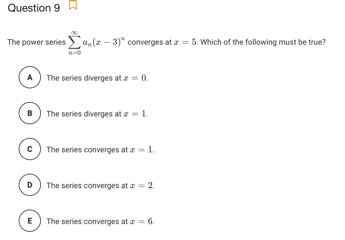 Question 9
The power series
an (x – 3)" converges at x =
5. Which of the following must be true?
n=0
The series diverges at x =
0.
The series diverges at x = 1.
The series converges at x = 1.
D
The series converges at x = 2.
E
The series converges at x = 6.
