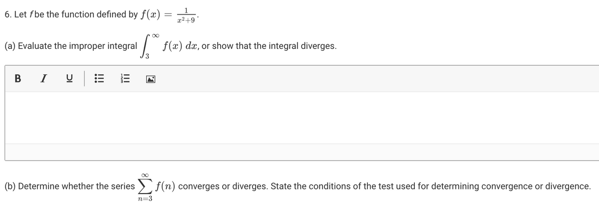 1
6. Let fbe the function defined by f(x) =
x2+9
(a) Evaluate the improper integral
| f(x) dx, or show that the integral diverges.
3
В
I
(b) Determine whether the series ) f(n) converges or diverges. State the conditions of the test used for determining convergence or divergence.
n=3
!!!
