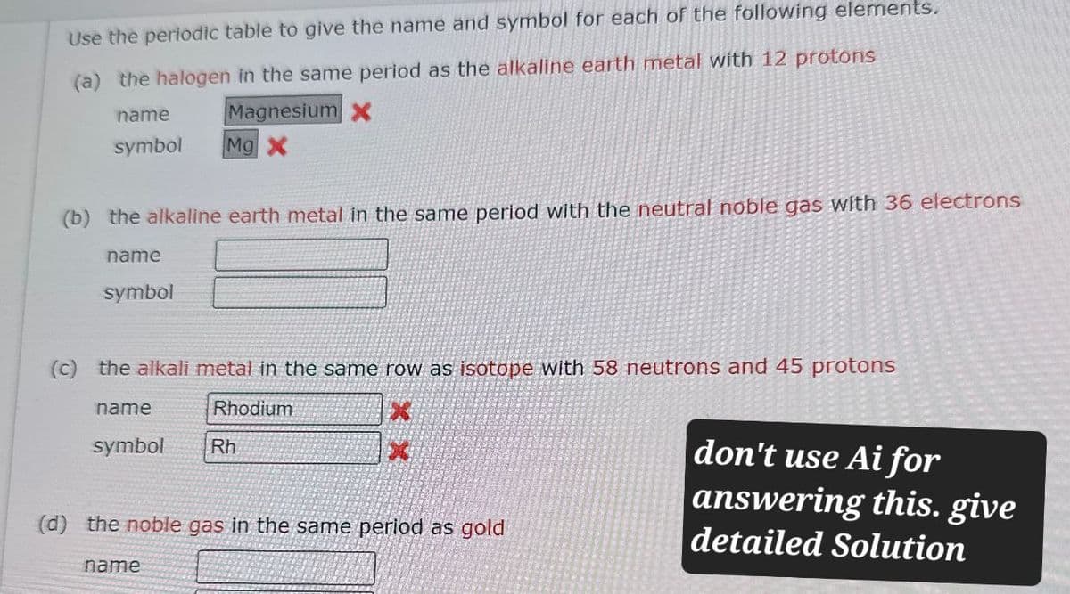 Use the periodic table to give the name and symbol for each of the following elements.
(a) the halogen in the same period as the alkaline earth metal with 12 protons
name
symbol
Magnesium x
Mg X
(b) the alkaline earth metal in the same period with the neutral noble gas with 36 electrons
name
symbol
(c) the alkali metal in the same row as isotope with 58 neutrons and 45 protons
name
Rhodium
symbol
Rh
(d) the noble gas in the same period as gold
don't use Ai for
answering this. give
detailed Solution
name