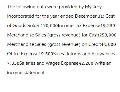 The following data were provided by Mystery
Incorporated for the year ended December 31: Cost
of Goods Sold$ 170,000 Income Tax Expense 19,230
Merchandise Sales (gross revenue) for Cash250,000
Merchandise Sales (gross revenue) on Credit44,000
Office Expense 19,500 Sales Returns and Allowances
7,350Salaries and Wages Expense 42,200 write an
income statement