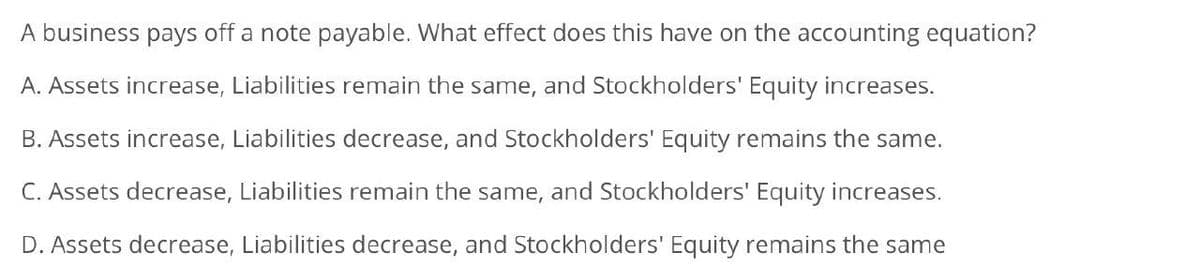 A business pays off a note payable. What effect does this have on the accounting equation?
A. Assets increase, Liabilities remain the same, and Stockholders' Equity increases.
B. Assets increase, Liabilities decrease, and Stockholders' Equity remains the same.
C. Assets decrease, Liabilities remain the same, and Stockholders' Equity increases.
D. Assets decrease, Liabilities decrease, and Stockholders' Equity remains the same