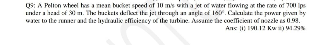 Q9: A Pelton wheel has a mean bucket speed of 10 m/s with a jet of water flowing at the rate of 700 lps
under a head of 30 m. The buckets deflect the jet through an angle of 160°. Calculate the power given by
water to the runner and the hydraulic efficiency of the turbine. Assume the coefficient of nozzle as 0.98.
Ans: (i) 190.12 Kw ii) 94.29%
