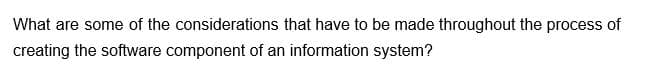 What are some of the considerations that have to be made throughout the process of
creating the software component of an information system?