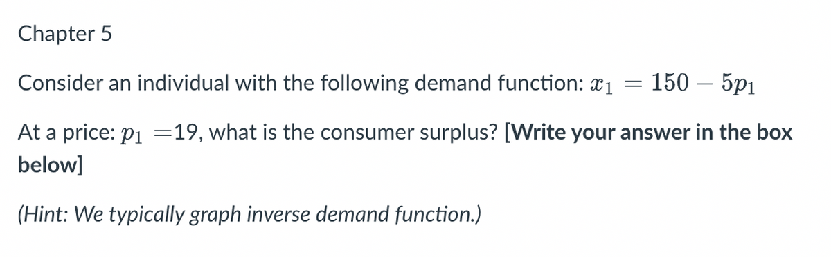 Chapter 5
Consider an individual with the following demand function: *1
=
150 - 501
At a price: p₁ =19, what is the consumer surplus? [Write your answer in the box
below]
(Hint: We typically graph inverse demand function.)