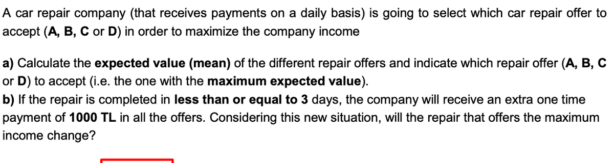 A car repair company (that receives payments on a daily basis) is going to select which car repair offer to
accept (A, B, C or D) in order to maximize the company income
a) Calculate the expected value (mean) of the different repair offers and indicate which repair offer (A, B, C
or D) to accept (i.e. the one with the maximum expected value).
b) If the repair is completed in less than or equal to 3 days, the company will receive an extra one time
payment of 1000 TL in all the offers. Considering this new situation, will the repair that offers the maximum
income change?
