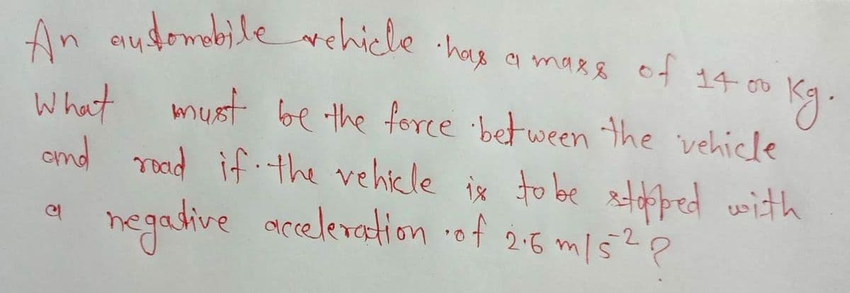 aydomabile ehicle
What must be the force between the vehicle
end rood if the vehikle ix to be ztped with
negadive acceleration of 2:5 mls?p
An audomebilehicle has a mare of 14 00
elu
