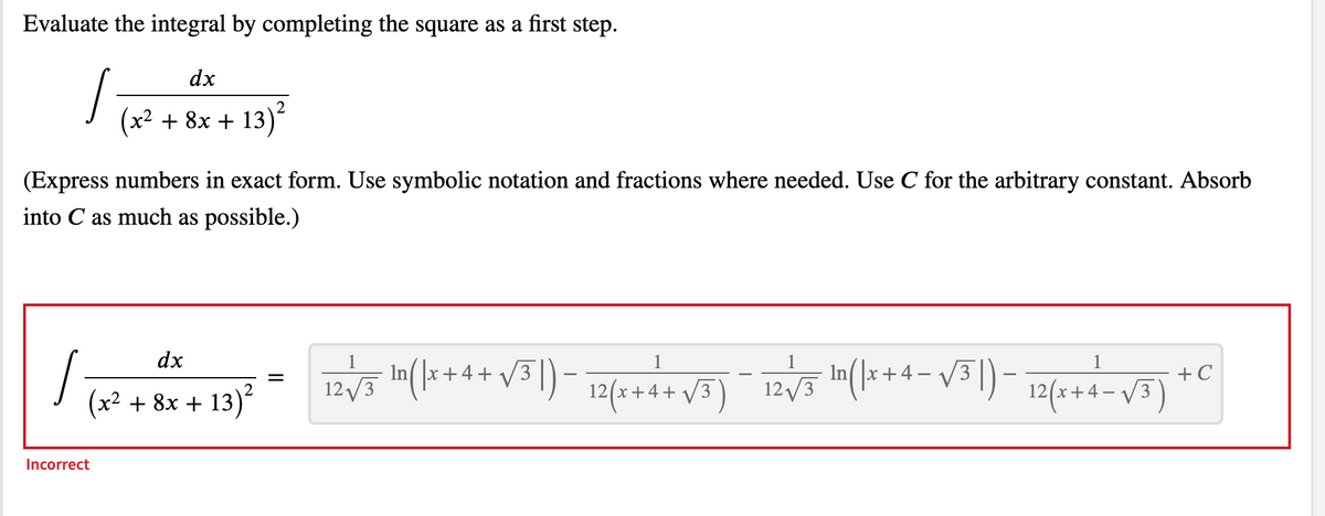---

### Completing the Square Method in Integration

Evaluate the integral by completing the square as a first step:

\[
\int \frac{dx}{(x^2 + 8x + 13)^2}
\]

(Express numbers in exact form. Use symbolic notation and fractions where needed. Use \( C \) for the arbitrary constant. Absorb into \( C \) as much as possible.)

---

The original attempt to solve the integral is displayed below:

\[
\int \frac{dx}{(x^2 + 8x + 13)^2} = \frac{1}{12\sqrt{3}} \ln \left| x + 4 + \sqrt{3} \right| - \frac{1}{12} \frac{1}{(x + 4 + \sqrt{3})} - \frac{1}{12\sqrt{3}} \ln \left| x + 4 - \sqrt{3} \right| - \frac{1}{12} \frac{1}{(x + 4 - \sqrt{3})} + C
\]

(Note: The result is marked as incorrect).

---

### Explanation for Completing the Square

To evaluate the integral correctly, the method of completing the square is utilized to transform the quadratic expression in the denominator into a more integrable form.

1. **Complete the square for \(x^2 + 8x + 13\)**:
   \[
   x^2 + 8x + 13 = (x^2 + 8x + 16) - 3 = (x + 4)^2 - 3
   \]

2. **Rewrite the integral**:
   \[
   \int \frac{dx}{((x + 4)^2 - 3)^2}
   \]

### Continuing the Integration

This process breaks down the more challenging quadratic expression, allowing for easier integration using appropriate substitution methods or known integral forms.

---

For more detailed step-by-step solutions and explanations, please refer to the instructional videos and practice problems provided on our website.

---
