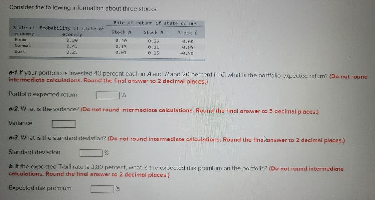 Consider the following information about three stocks:
State of Probability of state of
economy
economy
Boom
0.30
Normal
0.45
Bust
0.25
a-1. If your portfolio is invested 40 percent each in A and B and 20 percent in C, what is the portfolio expected return? (Do not round
intermediate calculations. Round the final answer to 2 decimal places.)
Portfolio expected return
a-2. What is the variance? (Do not round intermediate calculations. Round the final answer to 5 decimal places.)
Variance
Rate of return if state occurs
Stock A
Stock B
Stock C
0.20
0.25
0.60
0.15
0.11
0.05
0.01
-0.15
-0.50
Standard deviation
a-3. What is the standard deviation? (Do not round intermediate calculations. Round the fina answer to 2 decimal places.)
%
%
b. If the expected T-bill rate is 3.80 percent, what is the expected risk premium on the portfolio? (Do not round intermediate
calculations. Round the final answer to 2 decimal places.)
Expected risk premium
%