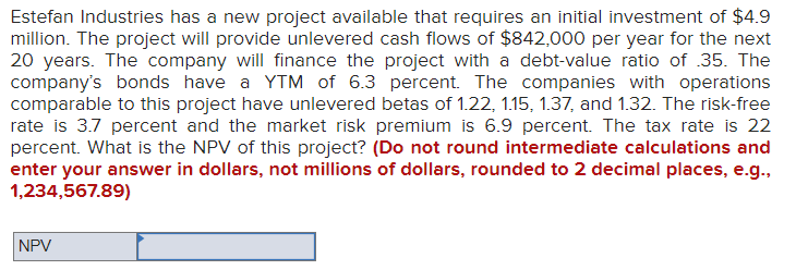 Estefan Industries has a new project available that requires an initial investment of $4.9
million. The project will provide unlevered cash flows of $842,000 per year for the next
20 years. The company will finance the project with a debt-value ratio of .35. The
company's bonds have a YTM of 6.3 percent. The companies with operations
comparable to this project have unlevered betas of 1.22, 1.15, 1.37, and 1.32. The risk-free
rate is 3.7 percent and the market risk premium is 6.9 percent. The tax rate is 22
percent. What is the NPV of this project? (Do not round intermediate calculations and
enter your answer in dollars, not millions of dollars, rounded to 2 decimal places, e.g.,
1,234,567.89)
NPV