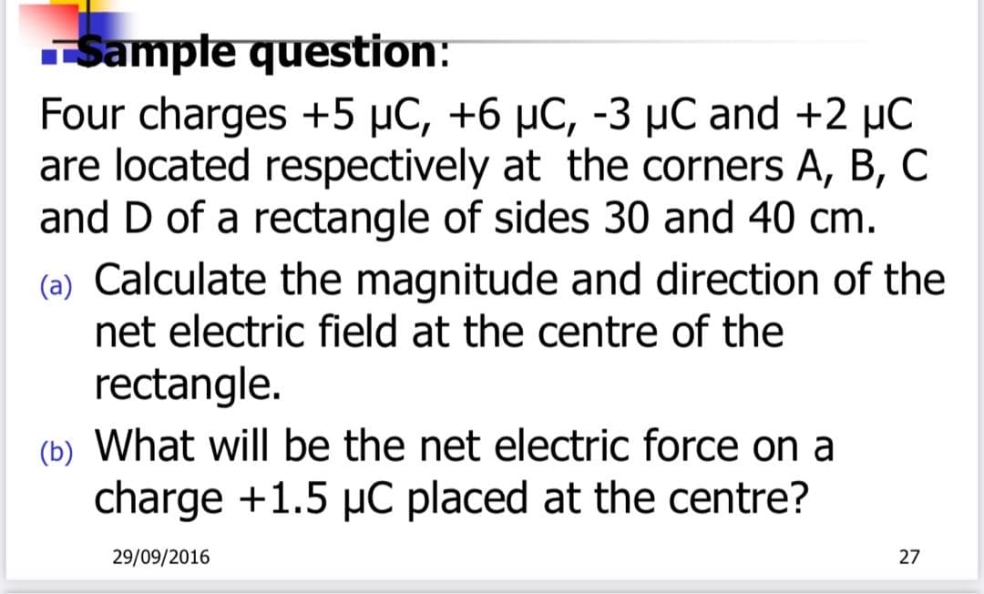 Sampte question:
Four charges +5 µC, +6 µC, -3 µC and +2 µC
are located respectively at the corners A, B, C
and D of a rectangle of sides 30 and 40 cm.
(a) Calculate the magnitude and direction of the
net electric field at the centre of the
rectangle.
(b) What will be the net electric force on a
charge +1.5 µC placed at the centre?
29/09/2016
27
