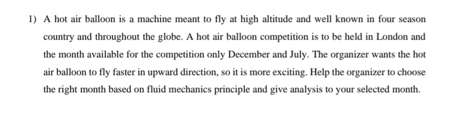 1) A hot air balloon is a machine meant to fly at high altitude and well known in four season
country and throughout the globe. A hot air balloon competition is to be held in London and
the month available for the competition only December and July. The organizer wants the hot
air balloon to fly faster in upward direction, so it is more exciting. Help the organizer to choose
the right month based on fluid mechanics principle and give analysis to your selected month.
