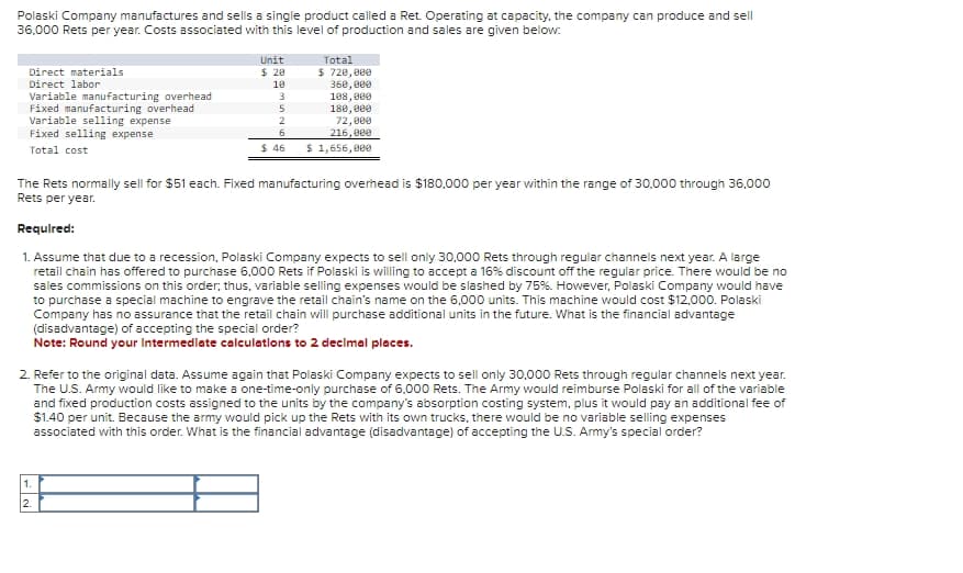 Polaski Company manufactures and sells a single product called a Ret. Operating at capacity, the company can produce and sell
36,000 Rets per year. Costs associated with this level of production and sales are given below:
Direct materials
Direct labor
Variable manufacturing overhead
Fixed manufacturing overhead
Variable selling expense
Fixed selling expense
Total cost
Unit
Total
$ 20
$ 720,000
10
360,000
3
108,000
5
180,000
2
72,000
6
216,000
$ 46
$ 1,656,000
The Rets normally sell for $51 each. Fixed manufacturing overhead is $180,000 per year within the range of 30,000 through 36,000
Rets per year.
Required:
1. Assume that due to a recession, Polaski Company expects to sell only 30,000 Rets through regular channels next year. A large
retail chain has offered to purchase 6,000 Rets if Polaski is willing to accept a 16% discount off the regular price. There would be no
sales commissions on this order; thus, variable selling expenses would be slashed by 75%. However, Polaski Company would have
to purchase a special machine to engrave the retail chain's name on the 6,000 units. This machine would cost $12,000. Polaski
Company has no assurance that the retail chain will purchase additional units in the future. What is the financial advantage
(disadvantage) of accepting the special order?
Note: Round your Intermediate calculations to 2 decimal places.
2. Refer to the original data. Assume again that Polaski Company expects to sell only 30,000 Rets through regular channels next year.
The U.S. Army would like to make a one-time-only purchase of 6,000 Rets. The Army would reimburse Polaski for all of the variable
and fixed production costs assigned to the units by the company's absorption costing system, plus it would pay an additional fee of
$1.40 per unit. Because the army would pick up the Rets with its own trucks, there would be no variable selling expenses
associated with this order. What is the financial advantage (disadvantage) of accepting the U.S. Army's special order?
1.
2.