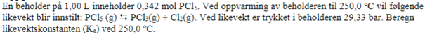 En beholder på 1,00 L inneholder 0,342 mol PC15. Ved oppvarming av beholderen til 250,0 °C vil følgende
likevekt blir innstilt: PCI5 (g) 5 PCl:(g) + Cl(g). Ved likevekt er trykket i beholderen 29,33 bar. Beregn
likevektskonstanten (Ke) ved 250,0 °C.

