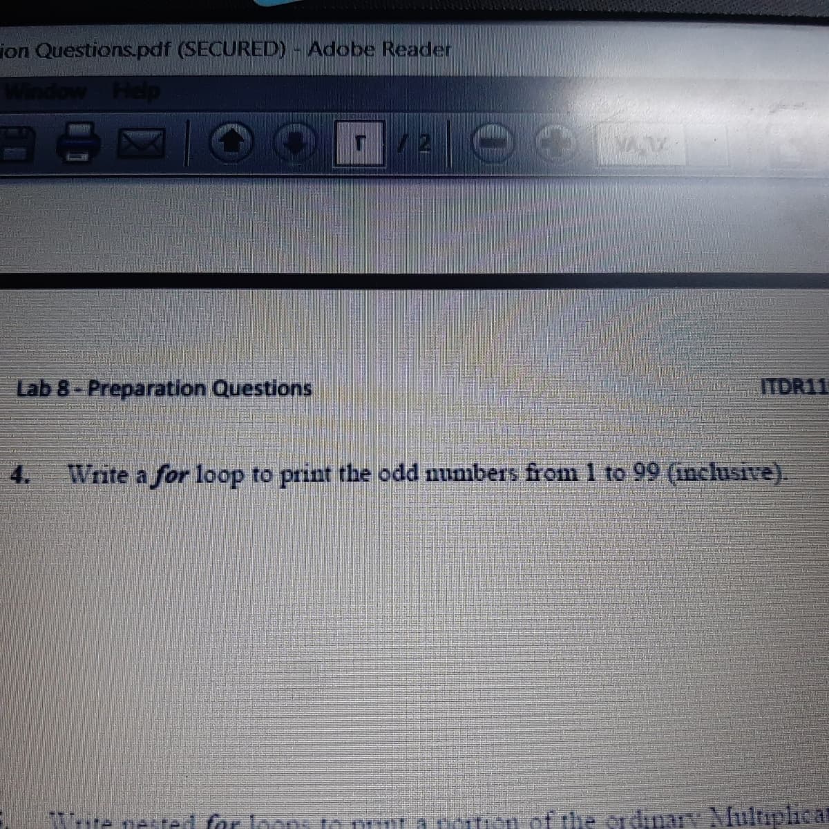 ion Questions.pdf (SECURED) - Adobe Reader
Window Help
/2 O
VAV
Lab 8 - Preparation Questions
ITDR11
4.
Write a for loop to print the odd numbers from 1 to 99 (inclusive).
te nested for Joons t puur a poton of the ordnary Multaplica
