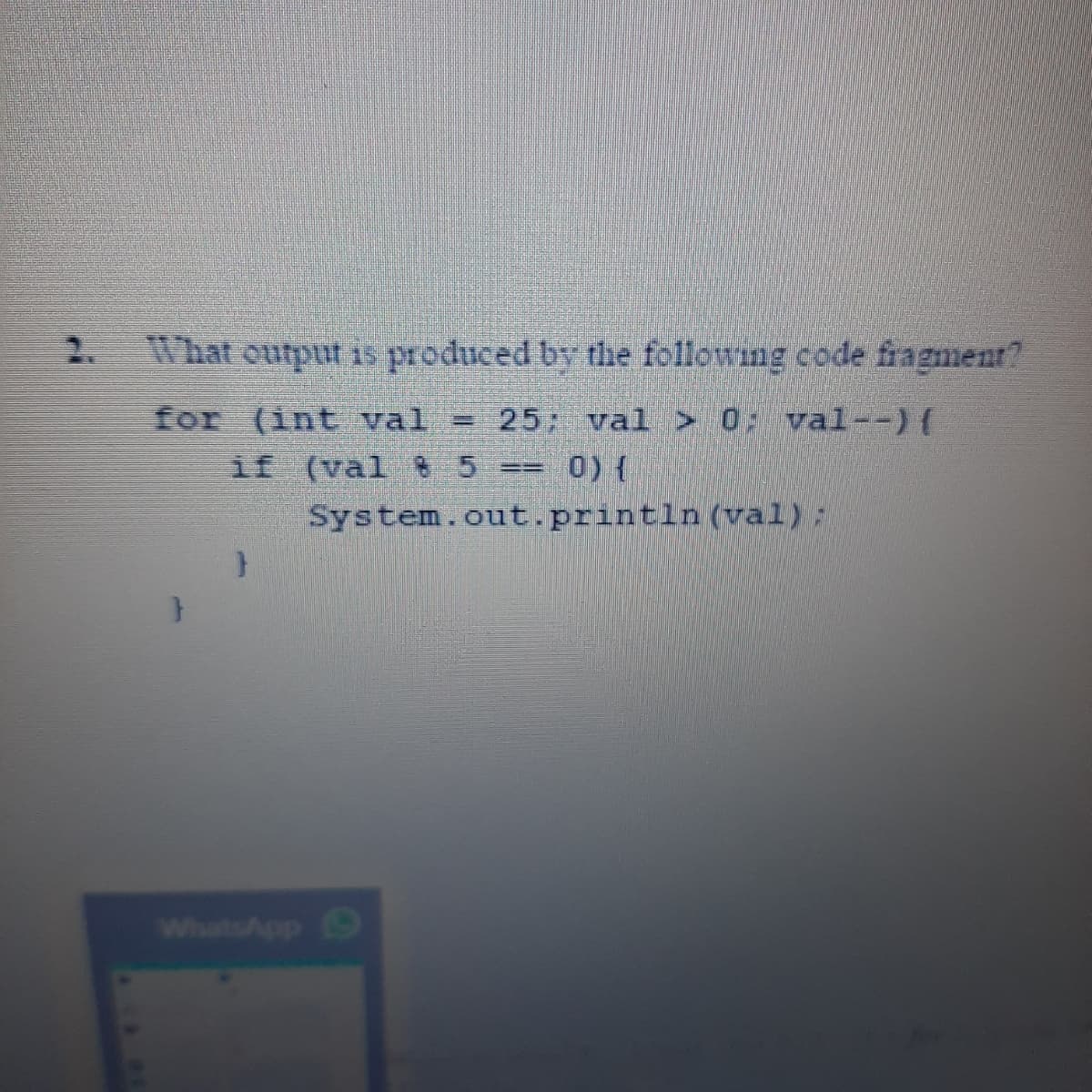 2.
What output is produced by the following code fragment?
for (int val
if (val 5 == 0) {
System.out.println (val):
25 val > 0: val--)(
%3D
WhatsApp
