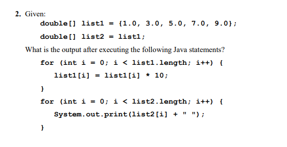 2. Given:
double [] listl = {1.0, 3.0, 5.0, 7.0, 9.0};
double [] list2 = listl;
What is the output after executing the following Java statements?
for (int i = 0; i < listl.length; i++) {
listl[i] = list1[i] * 10;
for (int i = 0; i < list2.1length; i++) {
System.out.print(list2[i] + " ");
}
