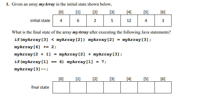 1. Given an array myArray in the initial state shown below,
[0]
[1]
[2]
[3]
[4]
[5]
[6]
initial state
4
6
2
12
4
3
What is the final state of the array myArray after executing the following Java statements?
if (myArray [3] < myArray[2]) myArray[2] = myArray[3];
myArray [6] += 2;
myArray (2 + 1] =
myArray [2] + myArray[3] ;
6) myArray [1] = 7;
if (myArray[1]
myArray [3]--;
[0]
[1]
(2]
[3]
[4]
[5]
[6]
final state
5.
