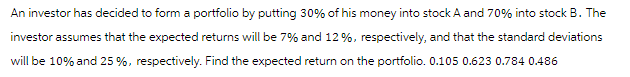 An investor has decided to form a portfolio by putting 30% of his money into stock A and 70% into stock B. The
investor assumes that the expected returns will be 7% and 12%, respectively, and that the standard deviations
will be 10% and 25%, respectively. Find the expected return on the portfolio. 0.105 0.623 0.784 0.486