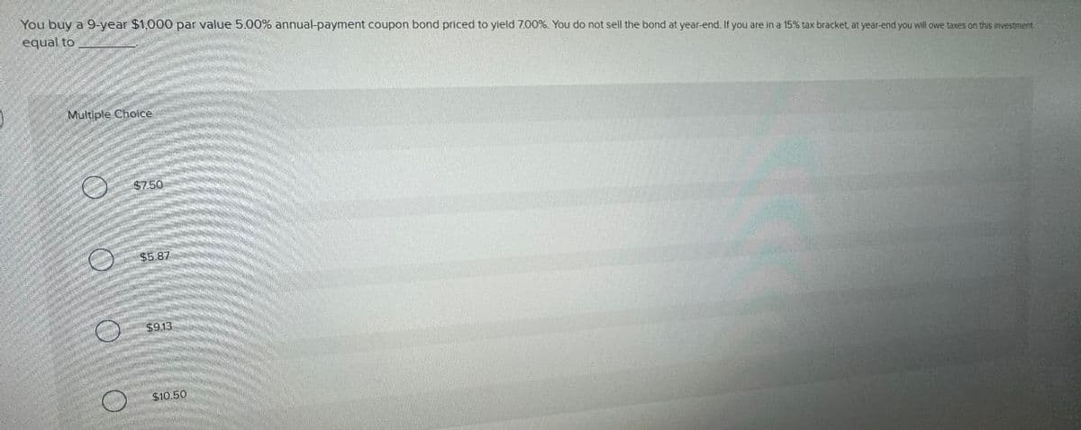 You buy a 9-year $1,000 par value 5.00% annual-payment coupon bond priced to yield 7.00%. You do not sell the bond at year-end. If you are in a 15% tax bracket, at year-end you will owe taxes on this investment
equal to
Multiple Choice
$7.50
$5.87
$9.13
$10.50