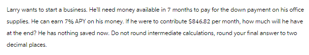 Larry wants to start a business. He'll need money available in 7 months to pay for the down payment on his office
supplies. He can earn 7% APY on his money. If he were to contribute $846.82 per month, how much will he have
at the end? He has nothing saved now. Do not round intermediate calculations, round your final answer to two
decimal places.