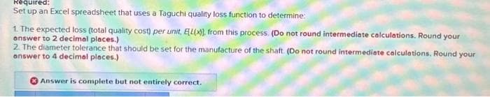 Required:
Set up an Excel spreadsheet that uses a Taguchi quality loss function to determine:
1. The expected loss (total quality cost) per unit, ELX)), from this process. (Do not round intermediate calculations. Round your
answer to 2 decimal places.)
2. The diameter tolerance that should be set for the manufacture of the shaft. (Do not round intermediate calculations. Round your
answer to 4 decimal places.)
Answer is complete but not entirely correct.