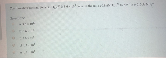 The formation constant for Zn(NH3)42+ is 3.6 x 108. What is the ratio of Zn(NH3)42+ to Zn²+ in 0.010 MNH3?
Select one:
O
a. 3.6 × 1010
b. 3.6 x 106
C. 3.6 × 105
d. 1.4 x 10³
e. 1.4 x 10³