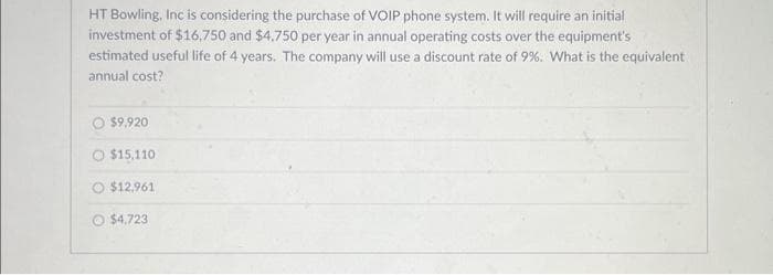 HT Bowling, Inc is considering the purchase of VOIP phone system. It will require an initial
investment of $16,750 and $4,750 per year in annual operating costs over the equipment's
estimated useful life of 4 years. The company will use a discount rate of 9%. What is the equivalent
annual cost?
$9,920
O $15,110
O $12,961
O $4,723