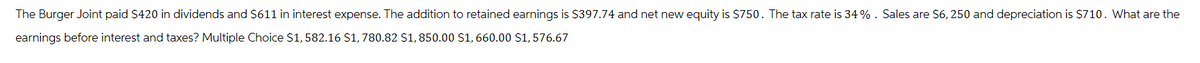 The Burger Joint paid $420 in dividends and $611 in interest expense. The addition to retained earnings is $397.74 and net new equity is $750. The tax rate is 34%. Sales are $6,250 and depreciation is $710. What are the
earnings before interest and taxes? Multiple Choice $1, 582.16 $1,780.82 $1,850.00 $1,660.00 $1,576.67