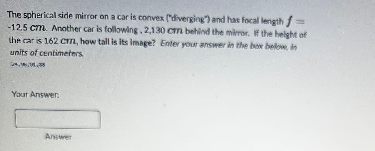 The spherical side mirror on a car is convex ("diverging") and has focal length f
-12.5 cm. Another car is following, 2,130 cm behind the mirror. If the height of
the car is 162 cm, how tall is its image? Enter your answer in the box below, in
units of centimeters.
Your Answer:
Answer