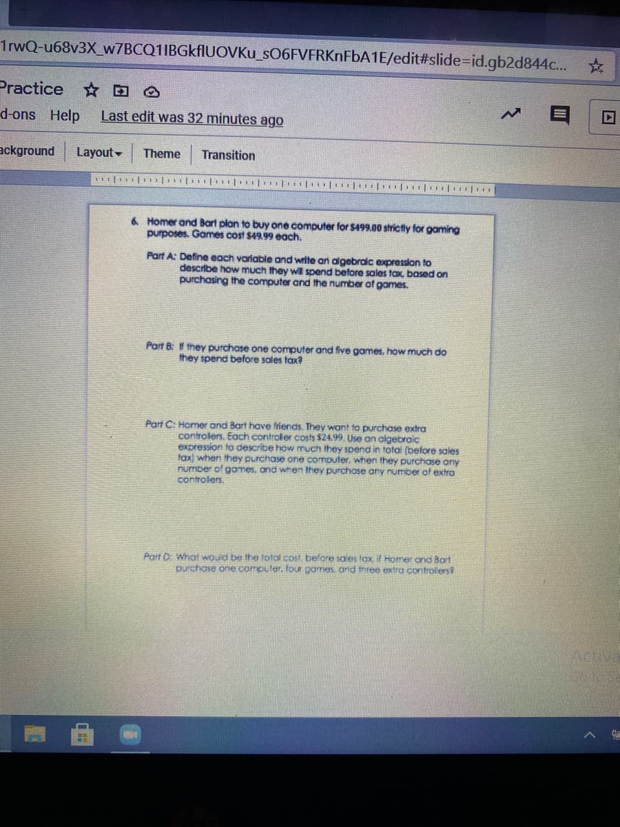 1 WQ-u68v3X_w7BCQ1IBGkflUOVKu_SO6FVFRKNFBA1E/edit#slide%=id.gb2d844c...
Practice
d-ons Help
Last edit was 32 minutes ago
ackground
Layout -
Theme
Transition
6. Homer and Bart plan to buy one computer for $499.00 strictly for gaming
purposes. Games cost $49.99 each.
Part A: Define each variable and write an algebraic expression to
describe how much they will spend before sales tax, based on
purchasing the computer and the number of games.
Part B: f they purchase one computer and five games, how much do
they spend before sales tax?
Part C: Homer and Bart have friends. They want to purchase extra
controlers. Each controller costs $24.99. Use an algebraic
expression to describe how much they soend in total (before sales
tax) when they purchase one computer, when they purchase any
number of games, and when they purchase any number
controlers.
fextra
Part D What would be the total cost, before sales tax, if Homer and 8art
purchose one computer, four games, and three extra controlers?
Activa
