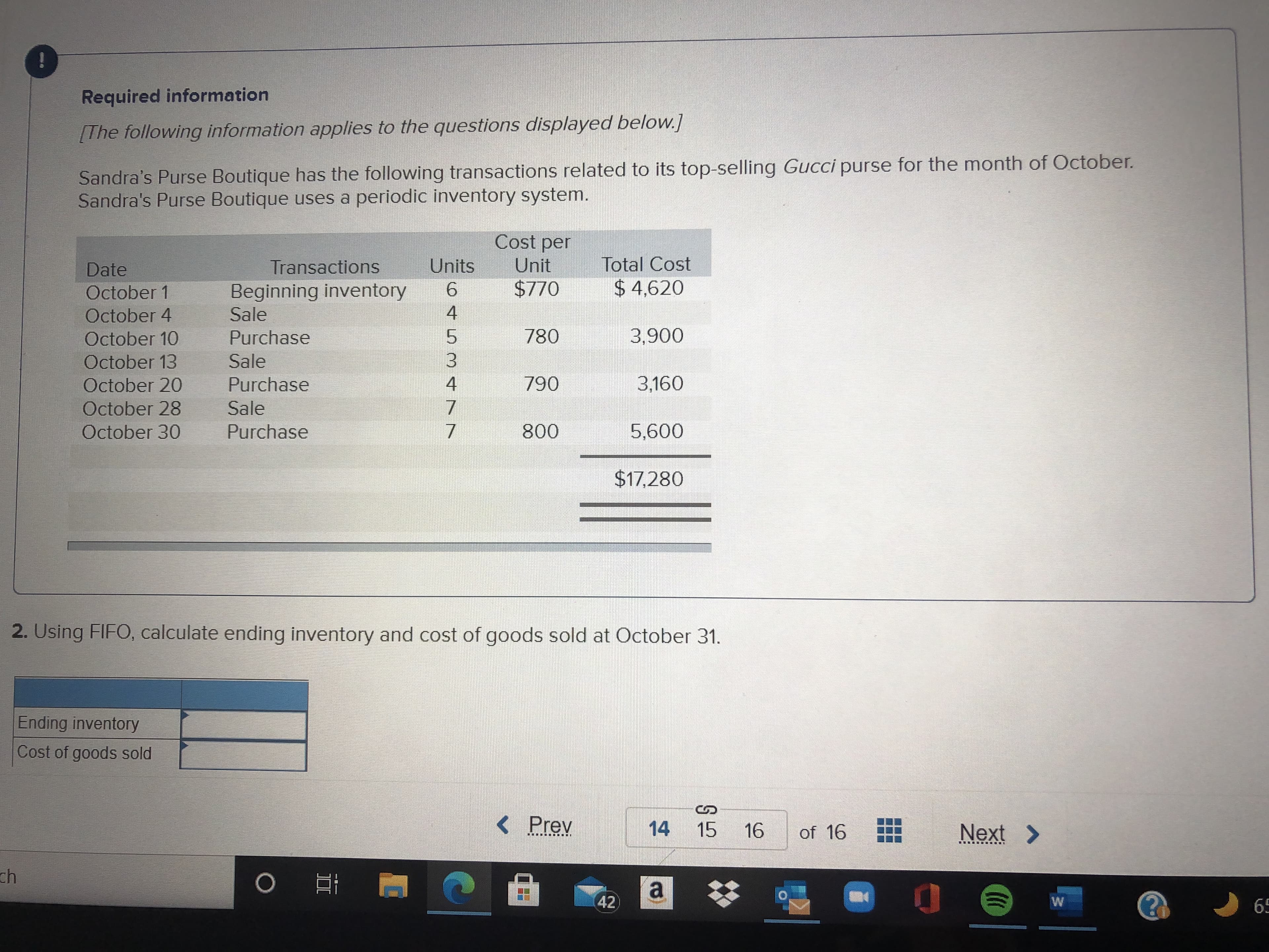 Required information
[The following information applies to the questions displayed below.]
Sandra's Purse Boutique has the following transactions related to its top-selling Gucci purse for the month of October.
Sandra's Purse Boutique uses a periodic inventory system.
Cost per
Date
Transactions
Units
Unit
Total Cost
Beginning inventory
Sale
October 1
9.
$ 4,620
October 4
4.
5.
3.
October 10
780
Purchase
October 13
Sale
October 20
Purchase
3,160
4.
07
October 28
Sale
October 30
Purchase
$17,280
2. Using FIFO, calculate ending inventory and cost of goods sold at October 31.
Ending inventory
Cost of goods sold
< Prev
14 15 16
of 16
Next >
重
a
42
69
