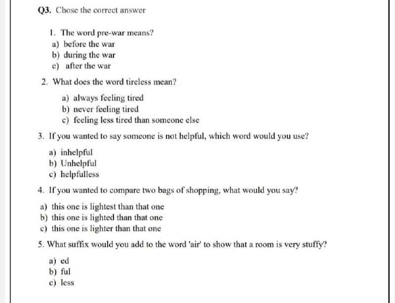 Q3. Chose the correct answer
1. The word pre-war means?
a) before the war
b) during the war
c) after the war
2. What does the word tireless mean?
a) always feeling tired
b) never feeling tired
c) feeling less tired than someone else
3. If you wanted to say someone is not helpful, which word would you use?
a) inhelpful
b) Unhelpful
c) helpfulless
4. If you wanted to compare two bags of shopping, what would you say?
a) this one is lightest than that one
b) this one is lighted than that one
c) this one is lighter than that one
5. What suffix would you add to the word 'air' to show that a room is very stuffy?
a) ed
b) ful
c) less
