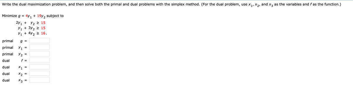 Write the dual maximization problem, and then solve both the primal and dual problems with the simplex method. (For the dual problem, use x,, x,, and x, as the variables and f as the function.)
Minimize g =
4y1 + 19y2 subject to
2y1 + У2 2 15
У1 + Зу, 2 15
У1 + 4y, 2 16.
primal
primal
Y1 =
primal Y2 =
dual
f =
dual
X1
dual
X2
dual
X3
