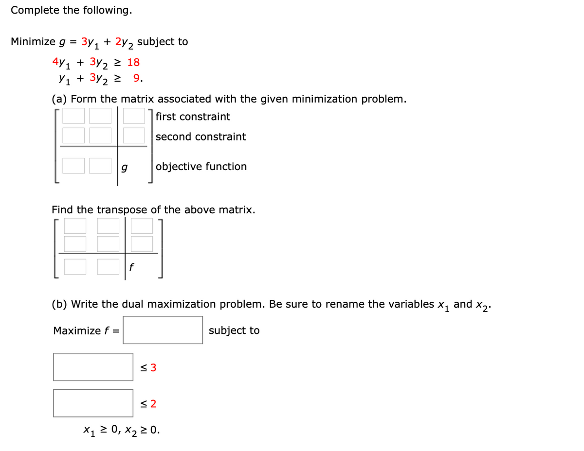 Complete the following.
Minimize g = 3y, + 2y, subject to
1
4y1 + 3y2 2 18
Y1 + 3y2 2
9.
(a) Form the matrix associated with the given minimization problem.
first constraint
second constraint
objective function
Find the transpose of the above matrix.
f
(b) Write the dual maximization problem. Be sure to rename the variables x, and x,.
Maximize f =
subject to
< 3
< 2
X1 2 0, x2 2 0.
