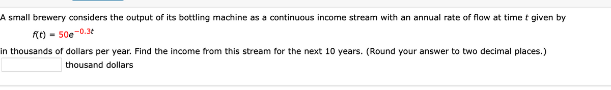 A small brewery considers the output of its bottling machine as a continuous income stream with an annual rate of flow at time t given by
-0.3t
f(t)
= 50e
in thousands of dollars per year. Find the income from this stream for the next 10 years. (Round your answer to two decimal places.)
thousand dollars
