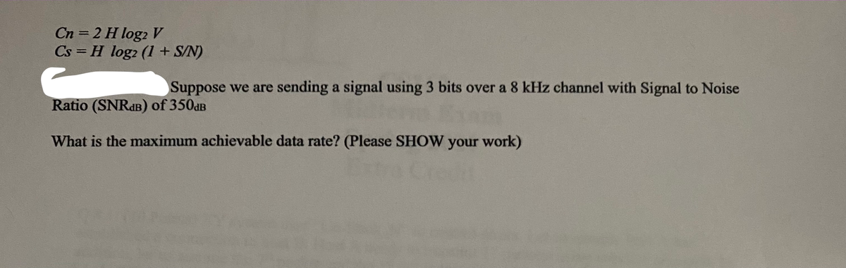 Cn = 2 H log2 V
Cs = H log2 (1 + S/N)
%3D
Suppose we are sending a signal using 3 bits over a 8 kHz channel with Signal to Noise
Ratio (SNRdB) of 350aB
What is the maximum achievable data rate? (Please SHOW your work)
