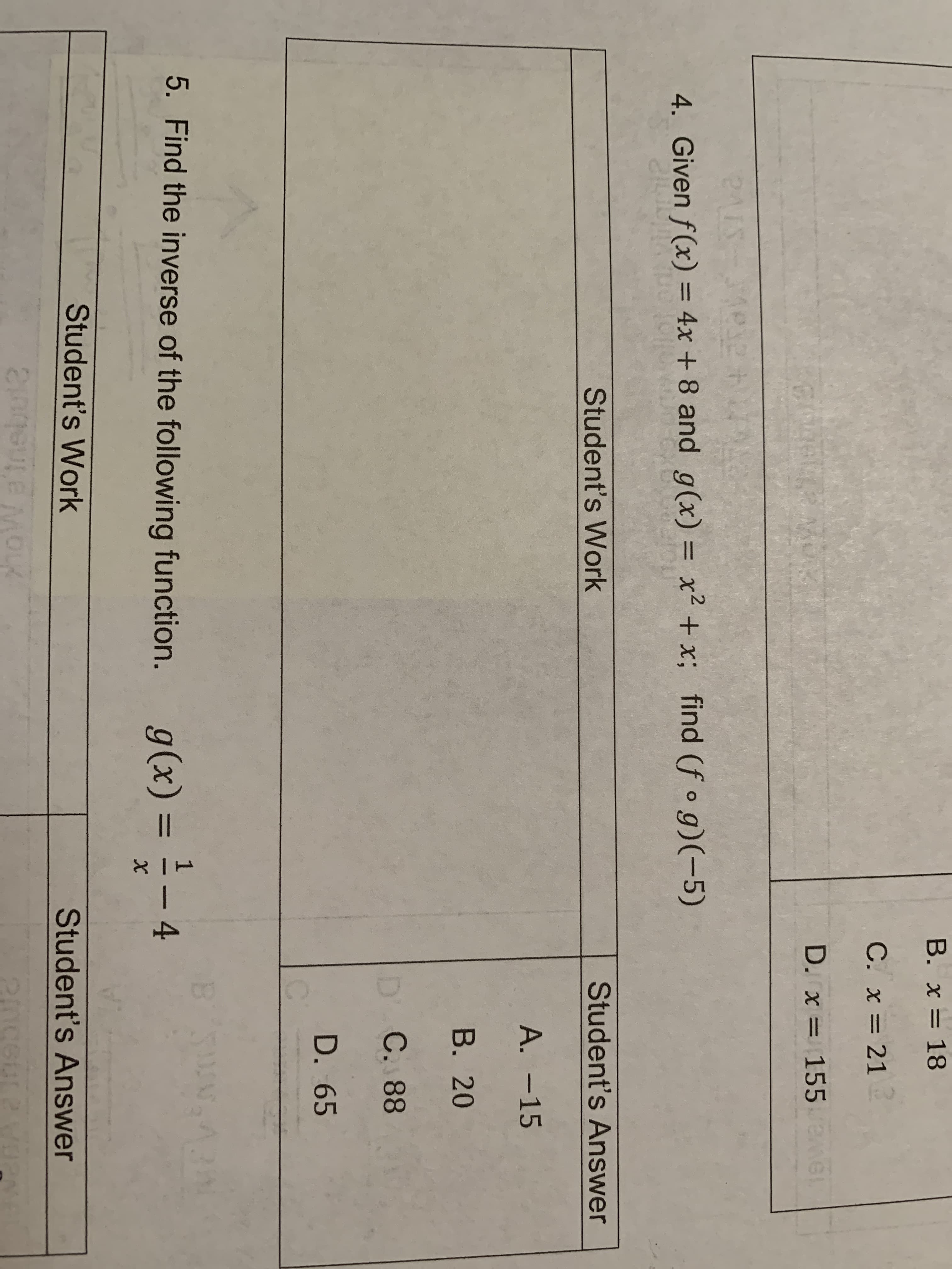 B. x = 18
C. x = 21
D. x = 155
24IS
4. Given f(x) = 4x + 8 and g(x) = x² +x; find (f o g)(-5)
%3D
%3D
Student's Work
Student's Answer
А. -15
В. 20
D' C. 88
D. 65
5. Find the inverse of the following function.
g(x) = - 4
1
%3D
Student's Work
Student's Answer
hoW a'tnebul2
