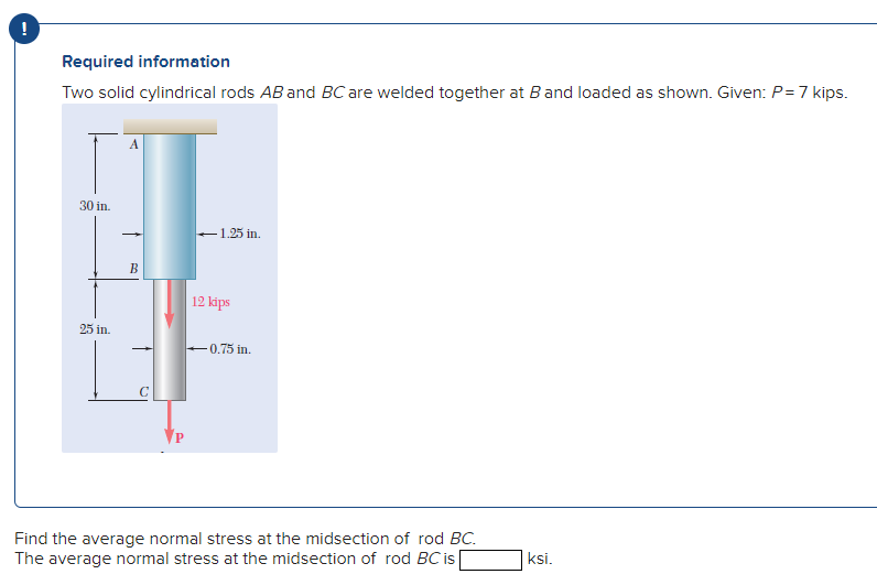 Required information
Two solid cylindrical rods AB and BC are welded together at Band loaded as shown. Given: P=7 kips.
A
30 in.
-1.25 in.
В
12 kips
25 in.
0.75 in.
Find the average normal stress at the midsection of rod BC.
The average normal stress at the midsection of rod BC is
ksi.
