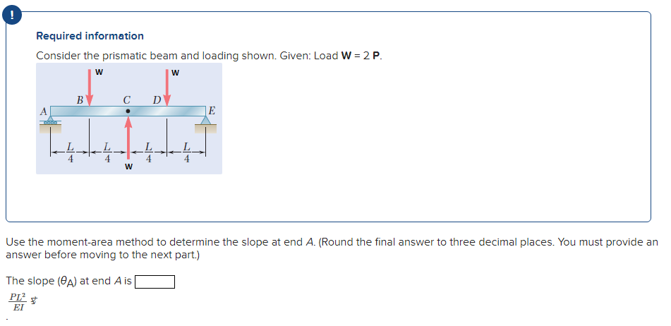 Required information
Consider the prismatic beam and loading shown. Given: Load W = 2 P.
B
C
D
A
E
Use the moment-area method to determine the slope at end A. (Round the final answer to three decimal places. You must provide an
answer before moving to the next part.)
The slope (0A) at end A is
PL² $
EI
