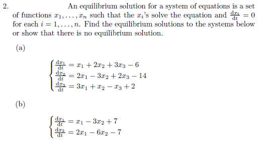 **Equilibrium Solutions for Systems of Equations**

**Problem 2**

An equilibrium solution for a system of equations is defined as a set of functions \(x_1, \ldots, x_n\) such that these functions solve the equations and \(\frac{dx_i}{dt} = 0\) for each \(i = 1, \ldots, n\).

Find the equilibrium solutions to the following systems or demonstrate that no equilibrium solution exists.

**System (a)**

\[
\begin{cases} 
\frac{dx_1}{dt} = x_1 + 2x_2 + 3x_3 - 6 \\
\frac{dx_2}{dt} = 2x_1 - 3x_2 + 2x_3 - 14 \\
\frac{dx_3}{dt} = 3x_1 + x_2 - x_3 + 2 
\end{cases}
\]

**System (b)**

\[
\begin{cases} 
\frac{dx_1}{dt} = x_1 - 3x_2 + 7 \\
\frac{dx_2}{dt} = 2x_1 - 6x_2 - 7 
\end{cases}
\]

**Objective**: For each system, determine if there are any equilibrium points by solving for \(x_1, x_2,\) and \(x_3\) (if applicable) where each derivative equals zero.