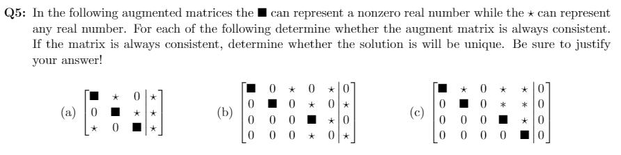 Q5: In the following augmented matrices the I can represent a nonzero real number while the * can represent
any real number. For each of the following determine whether the augment matrix is always consistent.
If the matrix is always consistent, determine whether the solution is will be unique. Be sure to justify
your answer!
.0 * 0
*0
* 0
* 0
(a) 0 I
(b)
(c)
0 I *0
0 0 *
0 0 0 10
