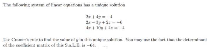 The following system of linear equations has a unique solution
2x + 4y = -4
2x – 3y + 2z = -6
4.x + 10y + 4z = -4
Use Cramer's rule to find the value of y in this unique solution. You may use the fact that the determinant
of the coefficient matrix of this S.o.L.E. is –64.
