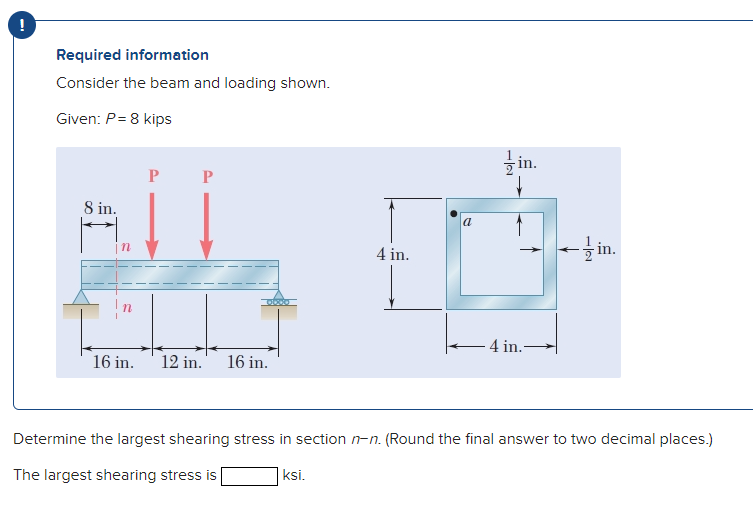 Required information
Consider the beam and loading shown.
Given: P= 8 kips
글 in.
P
8 in.
a
4 in.
- in.
- 4 in.
16 in.
12 in.
16 in.
Determine the largest shearing stress in section n-n. (Round the final answer to two decimal places.)
The largest shearing stress is
ksi.
