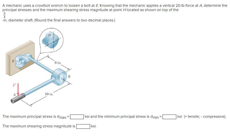 A mechanic uses a crowfoot wrench to loosen a bolt at E. Knowing that the mechanic applies a vertical 20-lb force at A, determine the
principal stresses and the maximum shearing stress magnitude at point Hlocated as shown on top of the
4
-in. diameter shaft. (Round the final answers to two decimal places.)
H
E
6 in.
B
10 in.
The maximum principal stress is Omax
|ksi and the minimum principal stress is Omin
|ksi (+ tensile; - compressive).
The maximum shearing stress magnitude is
ksi.
