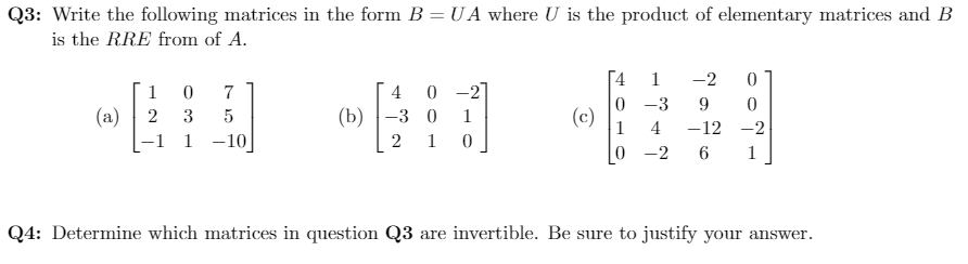 Q3: Write the following matrices in the form B = U A where U is the product of elementary matrices and B
is the RRE from of A.
1
-2
0 -2
(b) -3 0
1
7
4
0 -3
9.
(a) | 2
-1 1 -10
(c)
1
3
1
4
-12 -2
2 1
0 -2
6
1
Q4: Determine which matrices in question Q3 are invertible. Be sure to justify your answer.
