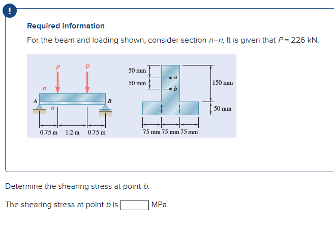 !
Required information
For the beam and loading shown, consider section n-n. It is given that P= 226 kN.
P
50 mm
50 mm
150 mm
n
A
B
50 mm
0.75 m
1.2 m
0.75 m
75 mm 75 mm 75 mm
Determine the shearing stress at point b.
The shearing stress at point bis
MPа.
