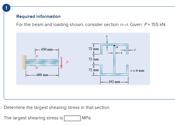 !
Required information
For the beam and loading shown, consider section n-n. Given: P= 155 kN.
a
72 mm
450 mm
72 mm
72 mm
t=6 mm
600 mm
192 mm
Determine the largest shearing stress in that section.
MPа.
The largest shearing stress is
